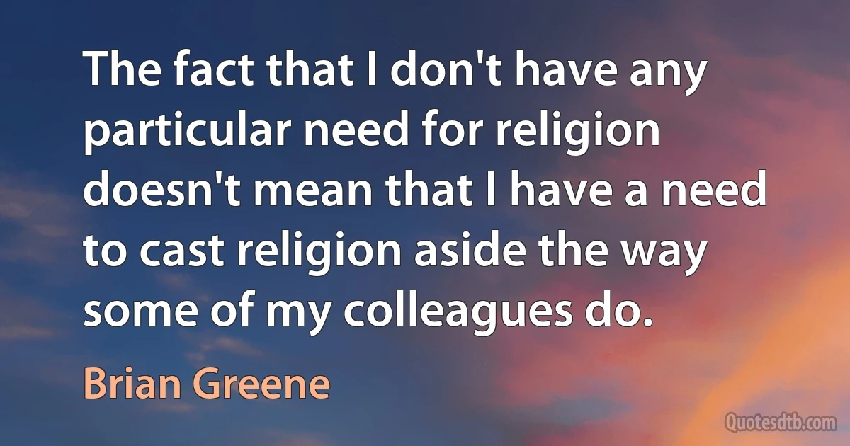 The fact that I don't have any particular need for religion doesn't mean that I have a need to cast religion aside the way some of my colleagues do. (Brian Greene)