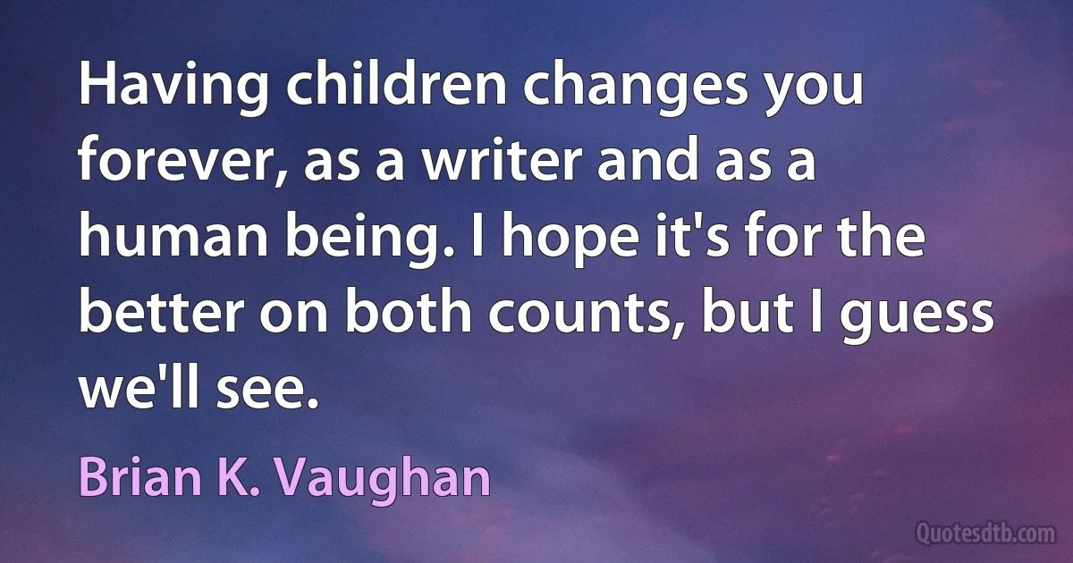 Having children changes you forever, as a writer and as a human being. I hope it's for the better on both counts, but I guess we'll see. (Brian K. Vaughan)