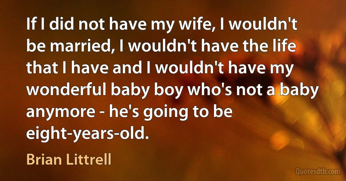 If I did not have my wife, I wouldn't be married, I wouldn't have the life that I have and I wouldn't have my wonderful baby boy who's not a baby anymore - he's going to be eight-years-old. (Brian Littrell)