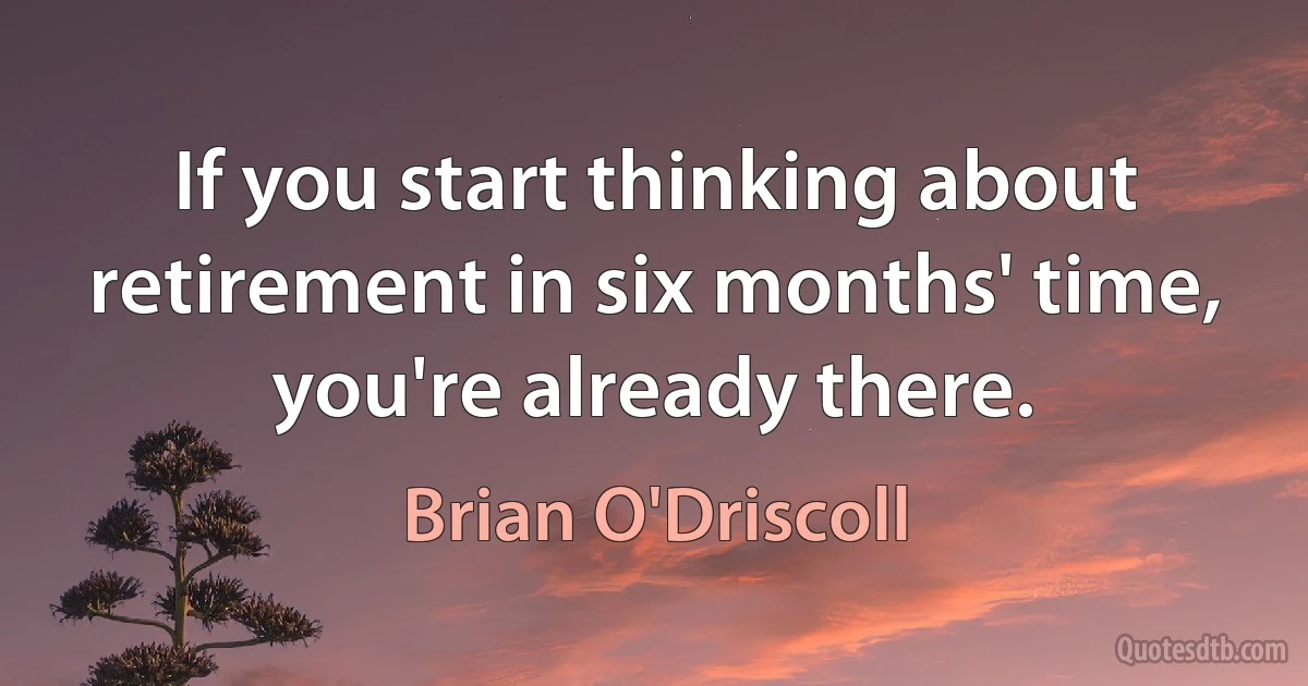 If you start thinking about retirement in six months' time, you're already there. (Brian O'Driscoll)