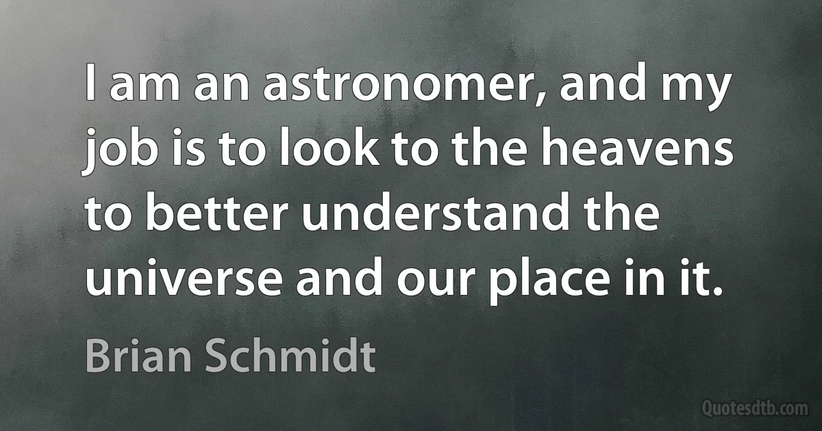 I am an astronomer, and my job is to look to the heavens to better understand the universe and our place in it. (Brian Schmidt)