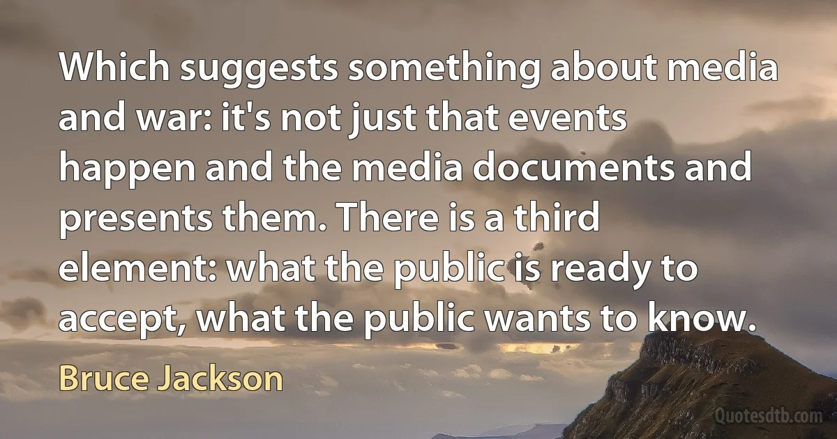 Which suggests something about media and war: it's not just that events happen and the media documents and presents them. There is a third element: what the public is ready to accept, what the public wants to know. (Bruce Jackson)