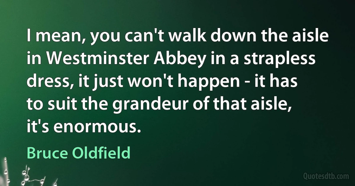 I mean, you can't walk down the aisle in Westminster Abbey in a strapless dress, it just won't happen - it has to suit the grandeur of that aisle, it's enormous. (Bruce Oldfield)