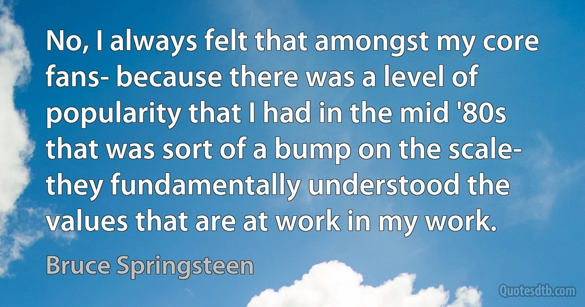 No, I always felt that amongst my core fans- because there was a level of popularity that I had in the mid '80s that was sort of a bump on the scale- they fundamentally understood the values that are at work in my work. (Bruce Springsteen)