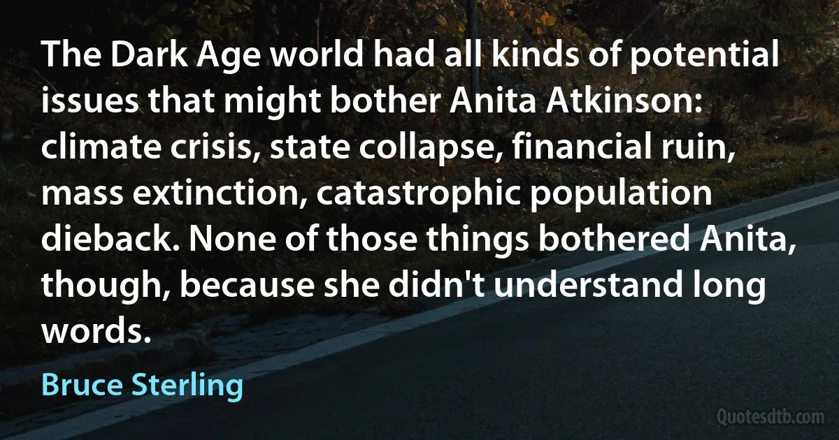 The Dark Age world had all kinds of potential issues that might bother Anita Atkinson: climate crisis, state collapse, financial ruin, mass extinction, catastrophic population dieback. None of those things bothered Anita, though, because she didn't understand long words. (Bruce Sterling)