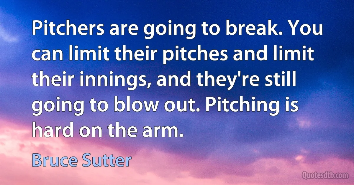 Pitchers are going to break. You can limit their pitches and limit their innings, and they're still going to blow out. Pitching is hard on the arm. (Bruce Sutter)