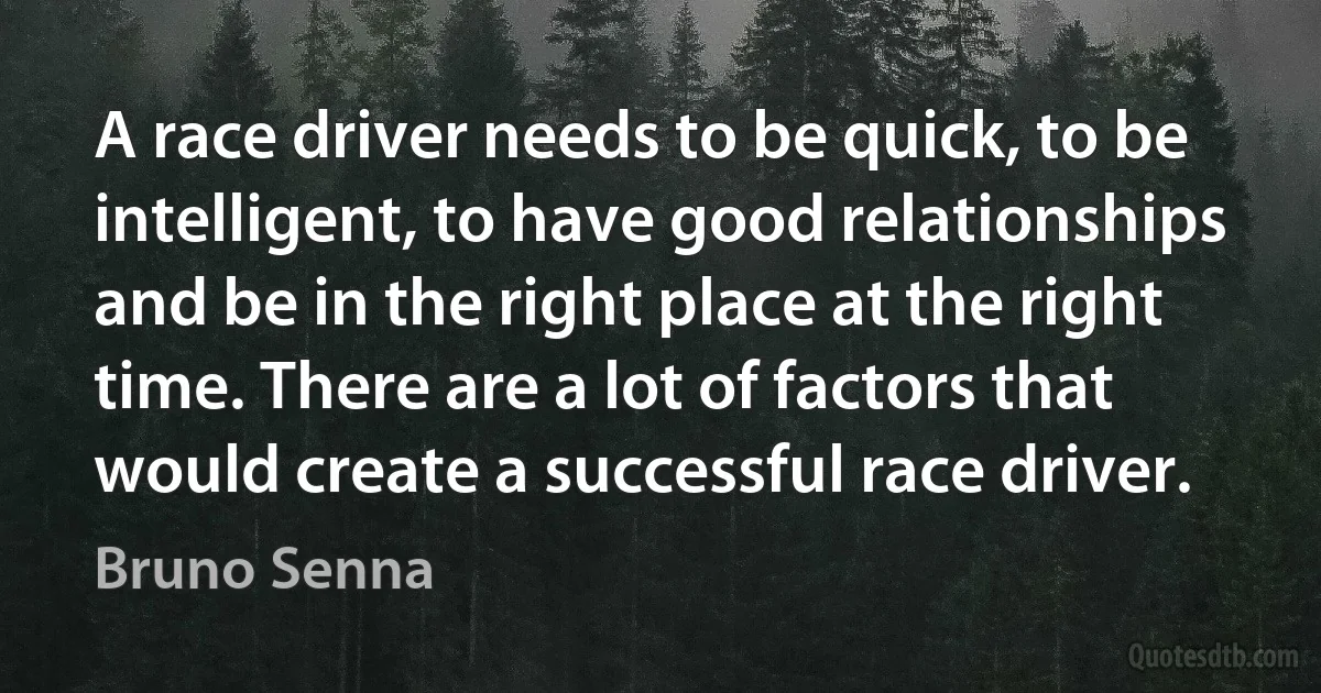 A race driver needs to be quick, to be intelligent, to have good relationships and be in the right place at the right time. There are a lot of factors that would create a successful race driver. (Bruno Senna)