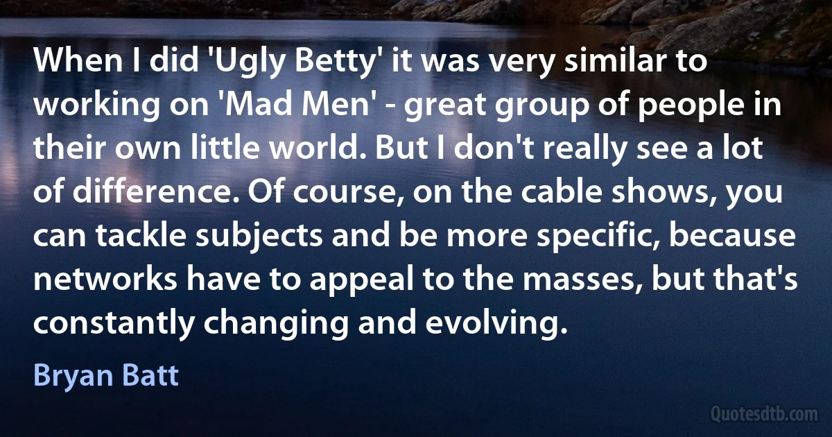 When I did 'Ugly Betty' it was very similar to working on 'Mad Men' - great group of people in their own little world. But I don't really see a lot of difference. Of course, on the cable shows, you can tackle subjects and be more specific, because networks have to appeal to the masses, but that's constantly changing and evolving. (Bryan Batt)