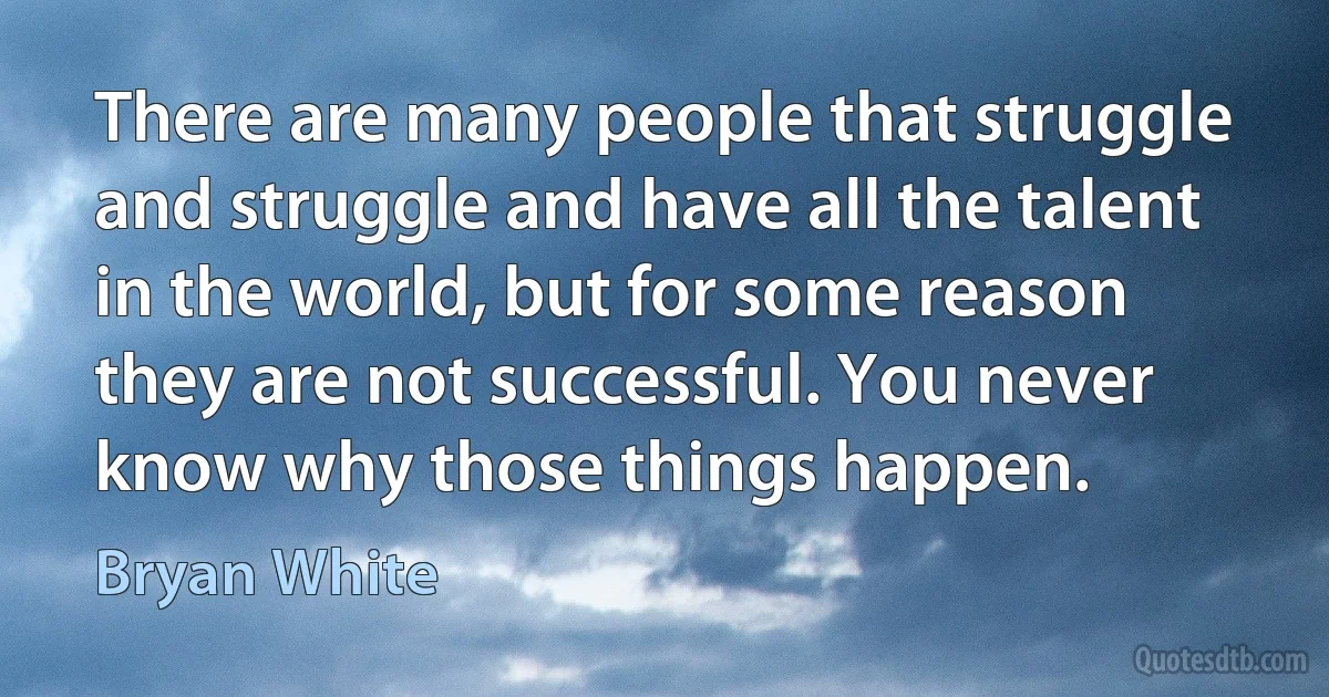 There are many people that struggle and struggle and have all the talent in the world, but for some reason they are not successful. You never know why those things happen. (Bryan White)