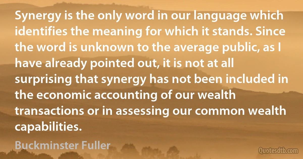 Synergy is the only word in our language which identifies the meaning for which it stands. Since the word is unknown to the average public, as I have already pointed out, it is not at all surprising that synergy has not been included in the economic accounting of our wealth transactions or in assessing our common wealth capabilities. (Buckminster Fuller)