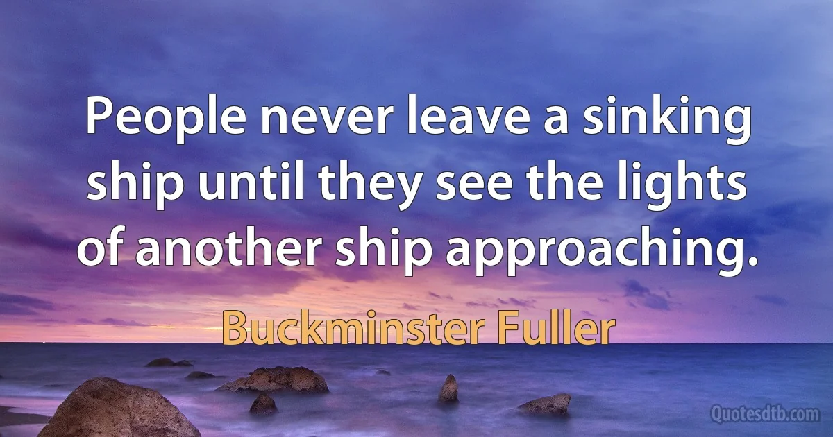 People never leave a sinking ship until they see the lights of another ship approaching. (Buckminster Fuller)