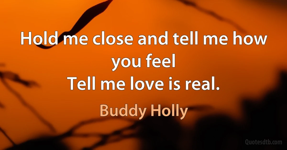 Hold me close and tell me how you feel
Tell me love is real. (Buddy Holly)