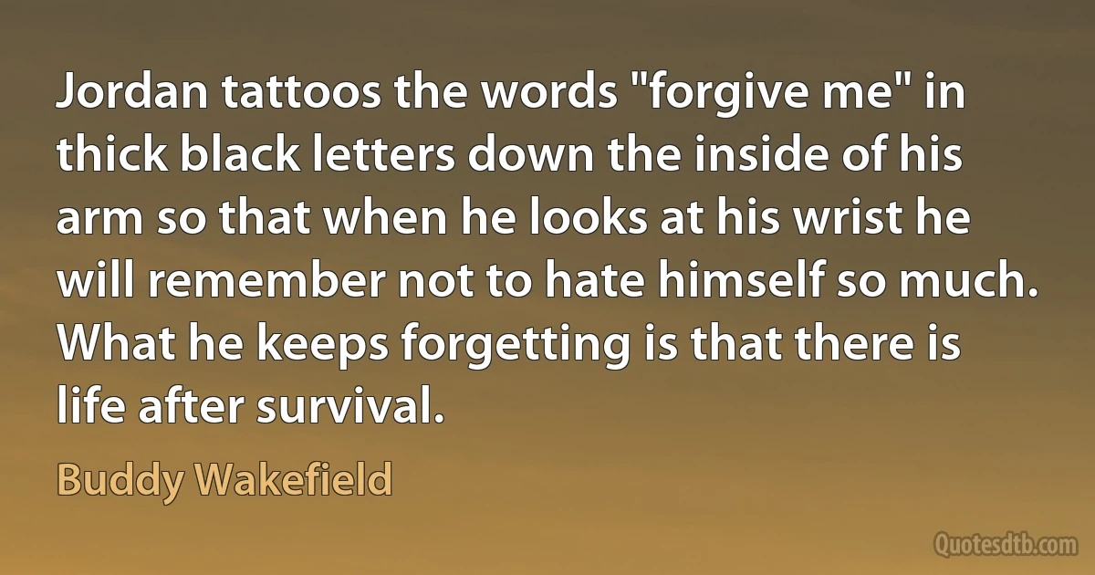 Jordan tattoos the words "forgive me" in thick black letters down the inside of his arm so that when he looks at his wrist he will remember not to hate himself so much. What he keeps forgetting is that there is life after survival. (Buddy Wakefield)