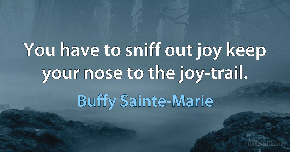 You have to sniff out joy keep your nose to the joy-trail. (Buffy Sainte-Marie)