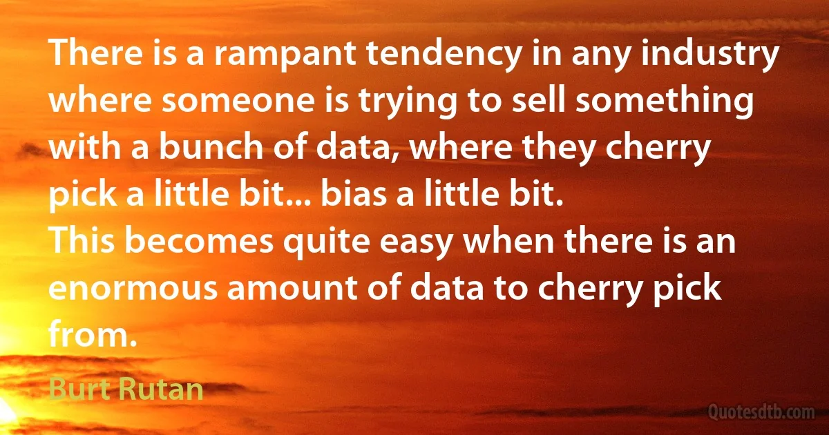 There is a rampant tendency in any industry where someone is trying to sell something with a bunch of data, where they cherry pick a little bit... bias a little bit. This becomes quite easy when there is an enormous amount of data to cherry pick from. (Burt Rutan)