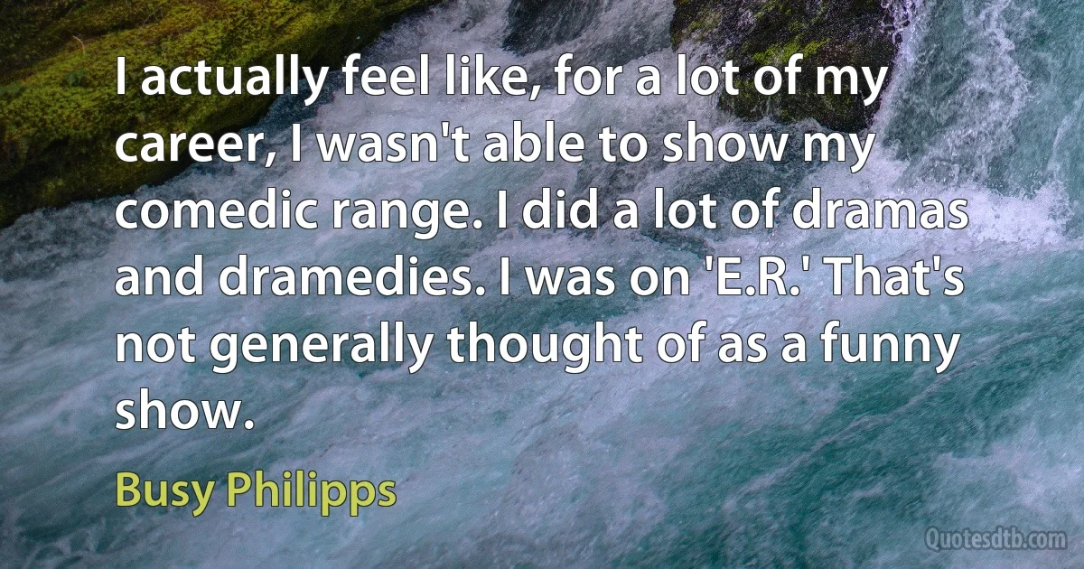 I actually feel like, for a lot of my career, I wasn't able to show my comedic range. I did a lot of dramas and dramedies. I was on 'E.R.' That's not generally thought of as a funny show. (Busy Philipps)