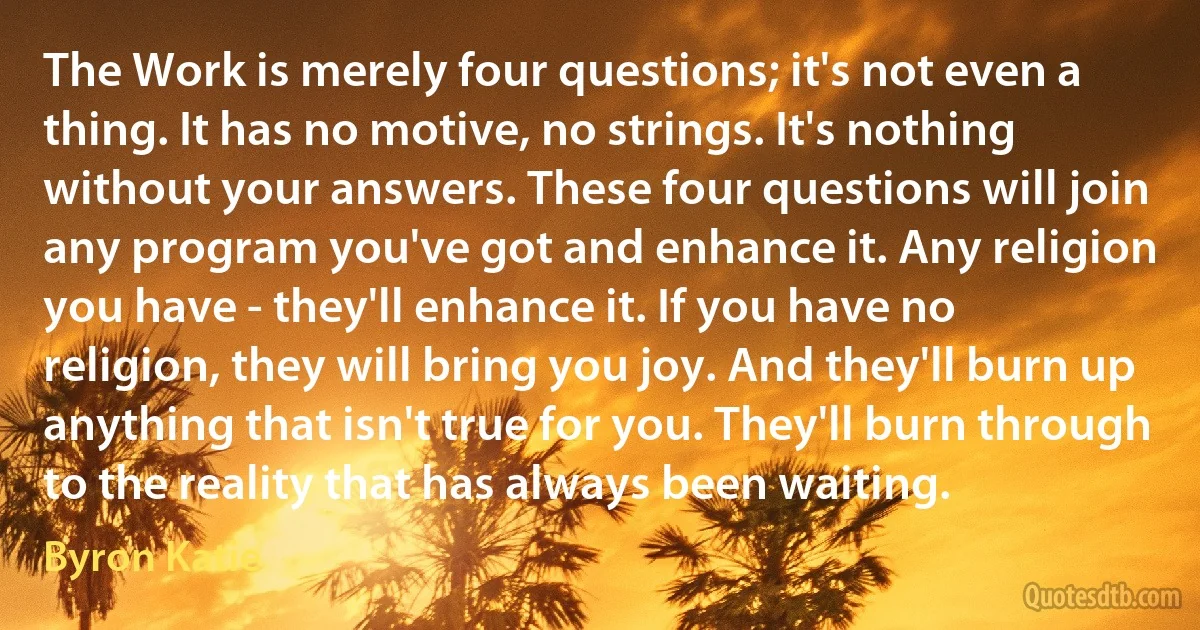 The Work is merely four questions; it's not even a thing. It has no motive, no strings. It's nothing without your answers. These four questions will join any program you've got and enhance it. Any religion you have - they'll enhance it. If you have no religion, they will bring you joy. And they'll burn up anything that isn't true for you. They'll burn through to the reality that has always been waiting. (Byron Katie)