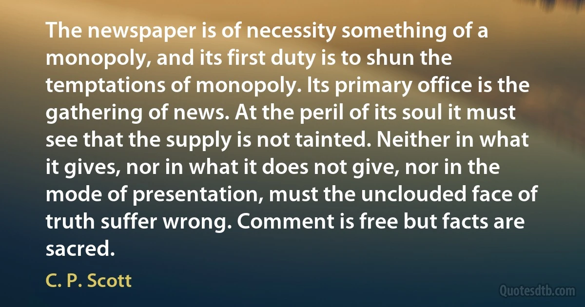 The newspaper is of necessity something of a monopoly, and its first duty is to shun the temptations of monopoly. Its primary office is the gathering of news. At the peril of its soul it must see that the supply is not tainted. Neither in what it gives, nor in what it does not give, nor in the mode of presentation, must the unclouded face of truth suffer wrong. Comment is free but facts are sacred. (C. P. Scott)