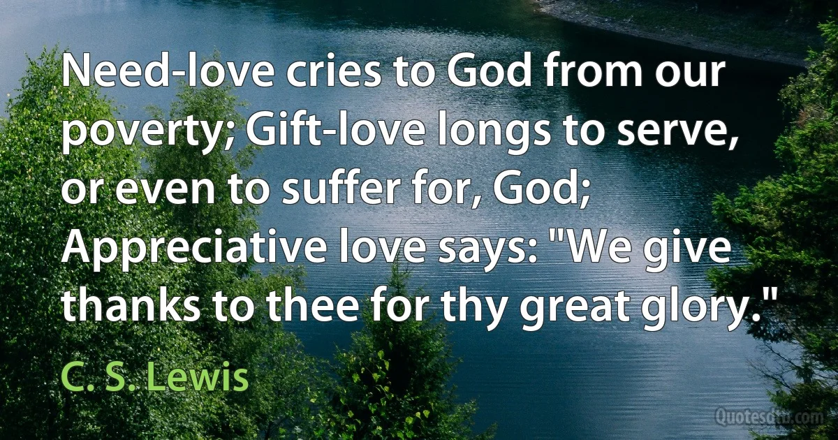 Need-love cries to God from our poverty; Gift-love longs to serve, or even to suffer for, God; Appreciative love says: "We give thanks to thee for thy great glory." (C. S. Lewis)