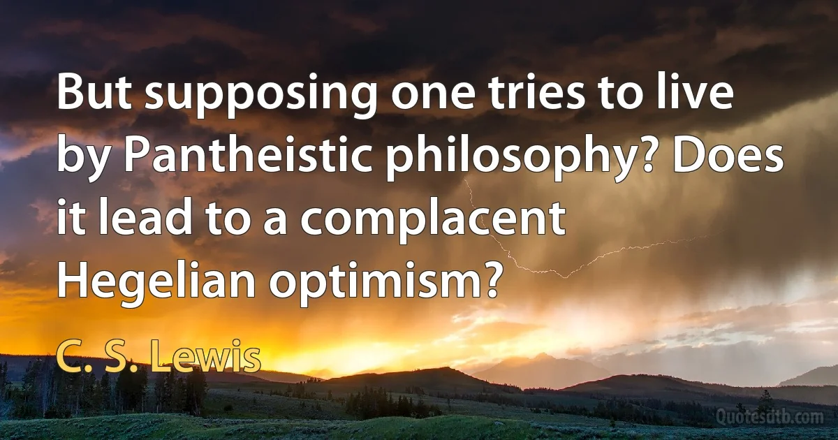 But supposing one tries to live by Pantheistic philosophy? Does it lead to a complacent Hegelian optimism? (C. S. Lewis)