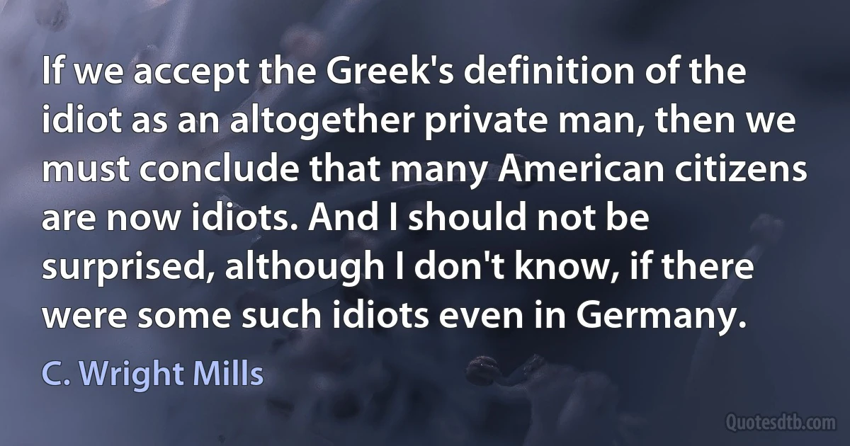 If we accept the Greek's definition of the idiot as an altogether private man, then we must conclude that many American citizens are now idiots. And I should not be surprised, although I don't know, if there were some such idiots even in Germany. (C. Wright Mills)