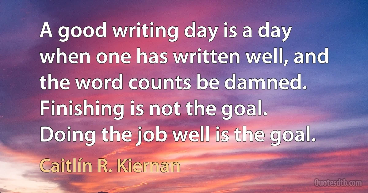 A good writing day is a day when one has written well, and the word counts be damned. Finishing is not the goal. Doing the job well is the goal. (Caitlín R. Kiernan)