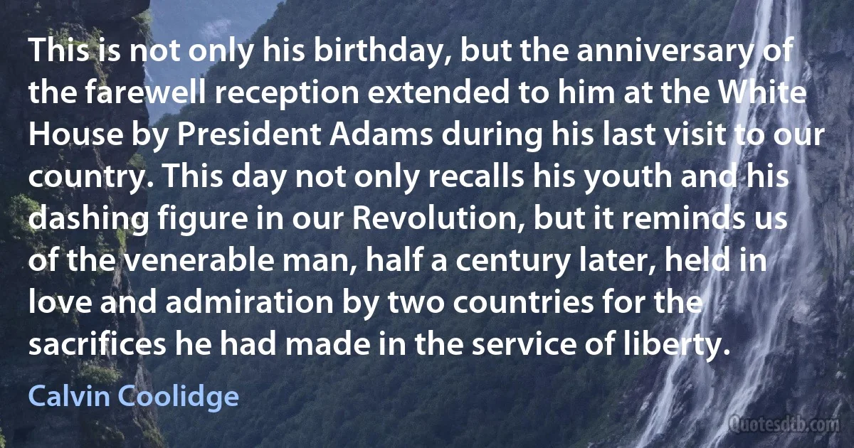 This is not only his birthday, but the anniversary of the farewell reception extended to him at the White House by President Adams during his last visit to our country. This day not only recalls his youth and his dashing figure in our Revolution, but it reminds us of the venerable man, half a century later, held in love and admiration by two countries for the sacrifices he had made in the service of liberty. (Calvin Coolidge)