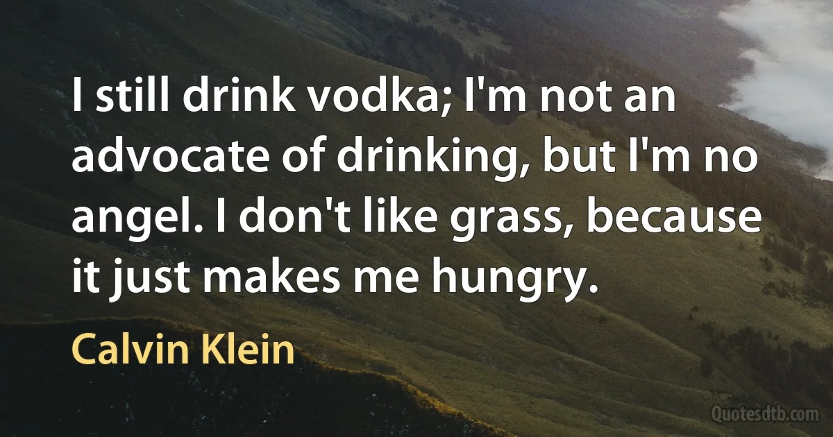 I still drink vodka; I'm not an advocate of drinking, but I'm no angel. I don't like grass, because it just makes me hungry. (Calvin Klein)