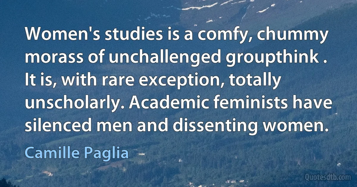 Women's studies is a comfy, chummy morass of unchallenged groupthink . It is, with rare exception, totally unscholarly. Academic feminists have silenced men and dissenting women. (Camille Paglia)