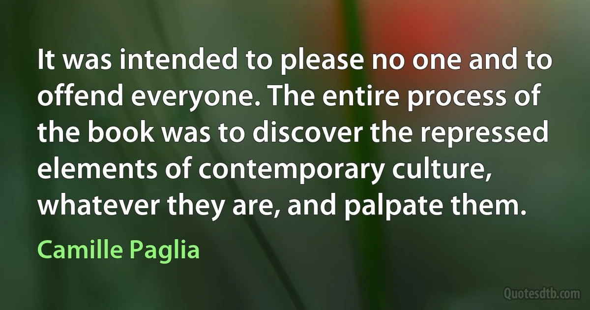 It was intended to please no one and to offend everyone. The entire process of the book was to discover the repressed elements of contemporary culture, whatever they are, and palpate them. (Camille Paglia)