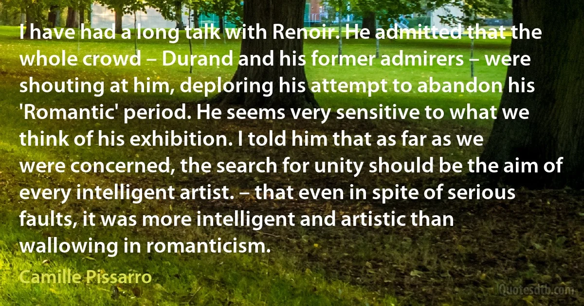 I have had a long talk with Renoir. He admitted that the whole crowd – Durand and his former admirers – were shouting at him, deploring his attempt to abandon his 'Romantic' period. He seems very sensitive to what we think of his exhibition. I told him that as far as we were concerned, the search for unity should be the aim of every intelligent artist. – that even in spite of serious faults, it was more intelligent and artistic than wallowing in romanticism. (Camille Pissarro)