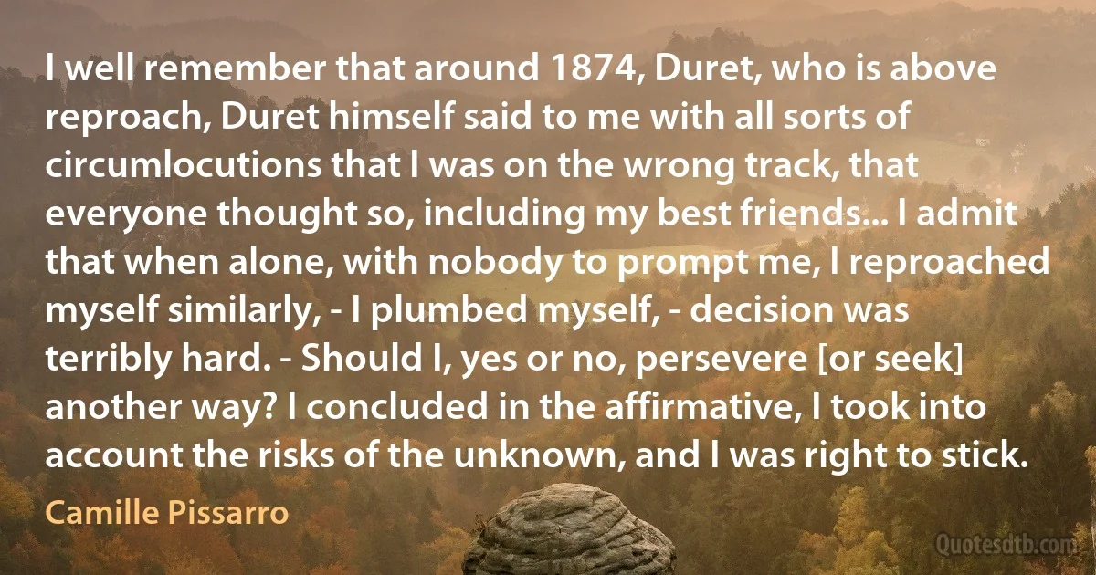 I well remember that around 1874, Duret, who is above reproach, Duret himself said to me with all sorts of circumlocutions that I was on the wrong track, that everyone thought so, including my best friends... I admit that when alone, with nobody to prompt me, I reproached myself similarly, - I plumbed myself, - decision was terribly hard. - Should I, yes or no, persevere [or seek] another way? I concluded in the affirmative, I took into account the risks of the unknown, and I was right to stick. (Camille Pissarro)