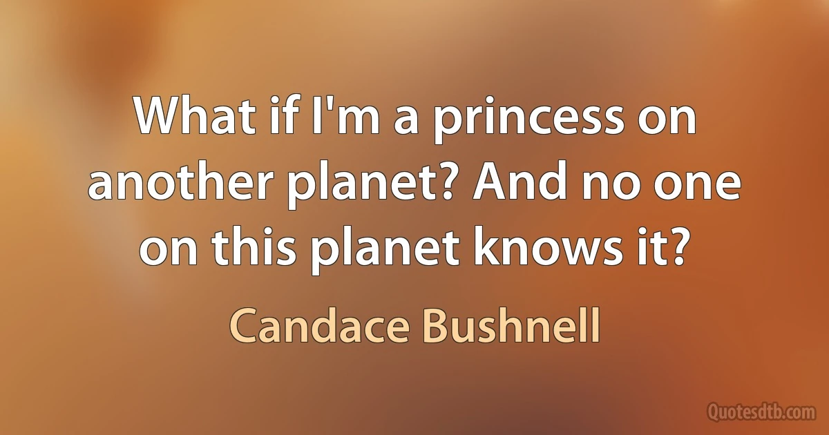 What if I'm a princess on another planet? And no one on this planet knows it? (Candace Bushnell)