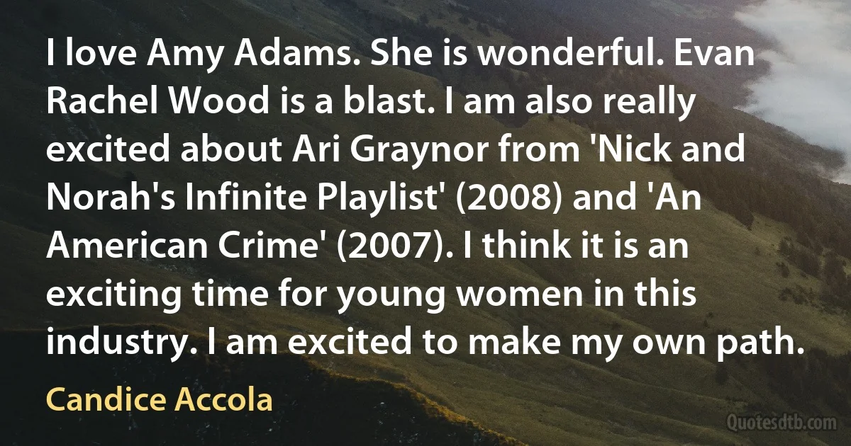 I love Amy Adams. She is wonderful. Evan Rachel Wood is a blast. I am also really excited about Ari Graynor from 'Nick and Norah's Infinite Playlist' (2008) and 'An American Crime' (2007). I think it is an exciting time for young women in this industry. I am excited to make my own path. (Candice Accola)