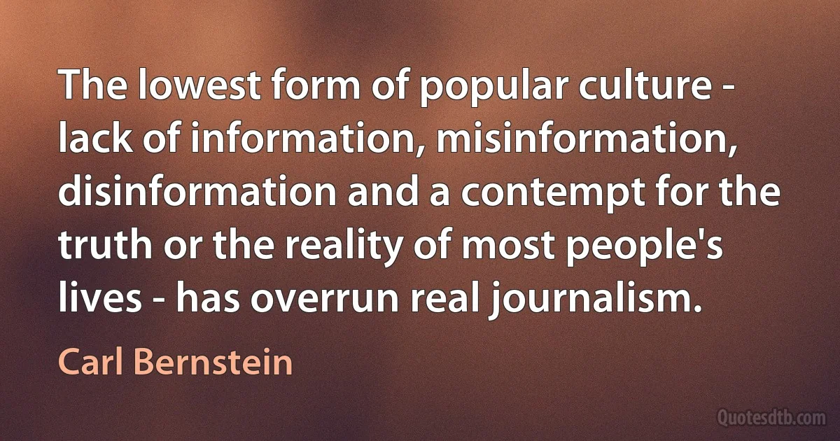 The lowest form of popular culture - lack of information, misinformation, disinformation and a contempt for the truth or the reality of most people's lives - has overrun real journalism. (Carl Bernstein)