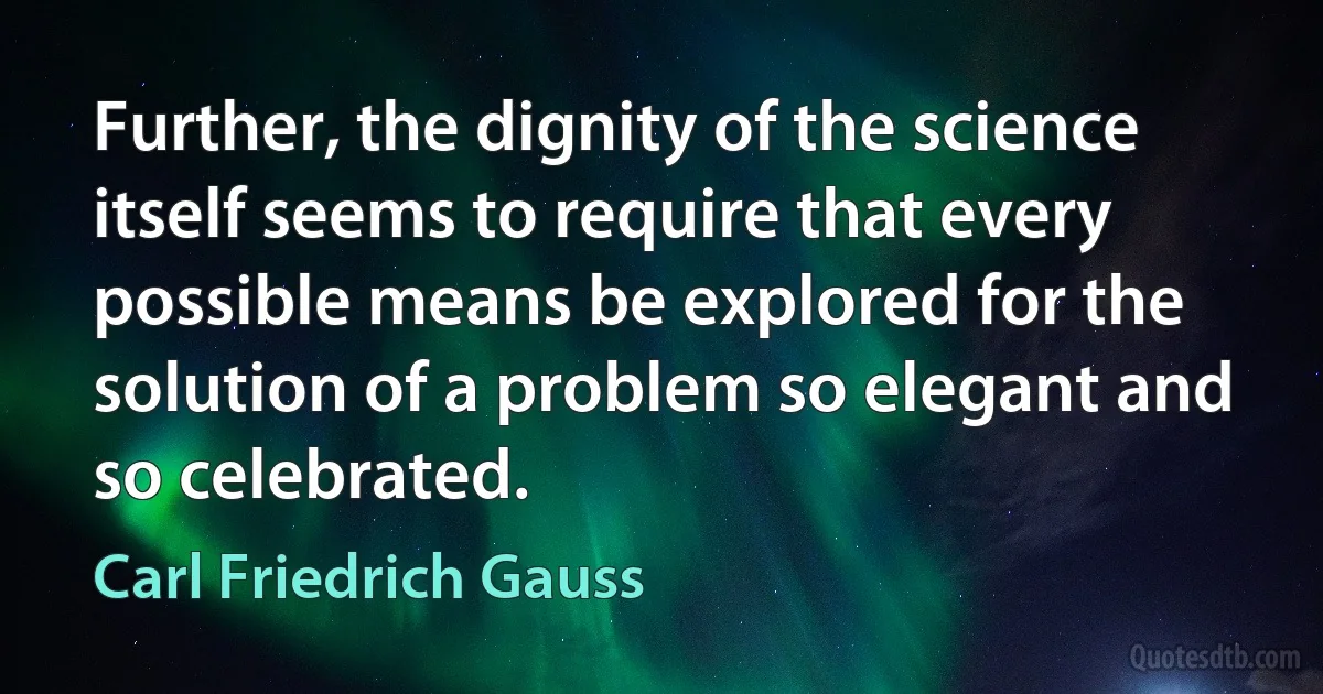 Further, the dignity of the science itself seems to require that every possible means be explored for the solution of a problem so elegant and so celebrated. (Carl Friedrich Gauss)