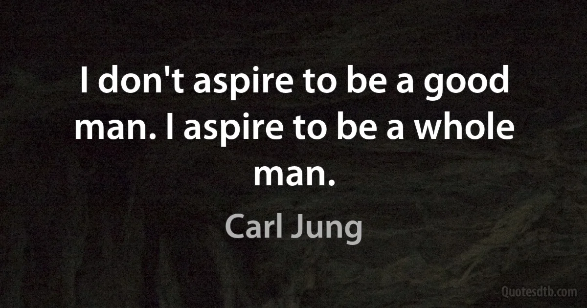 I don't aspire to be a good man. I aspire to be a whole man. (Carl Jung)