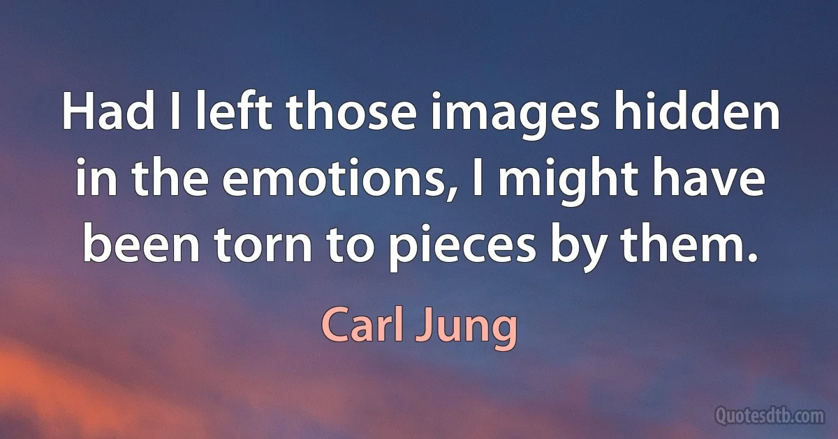 Had I left those images hidden in the emotions, I might have been torn to pieces by them. (Carl Jung)