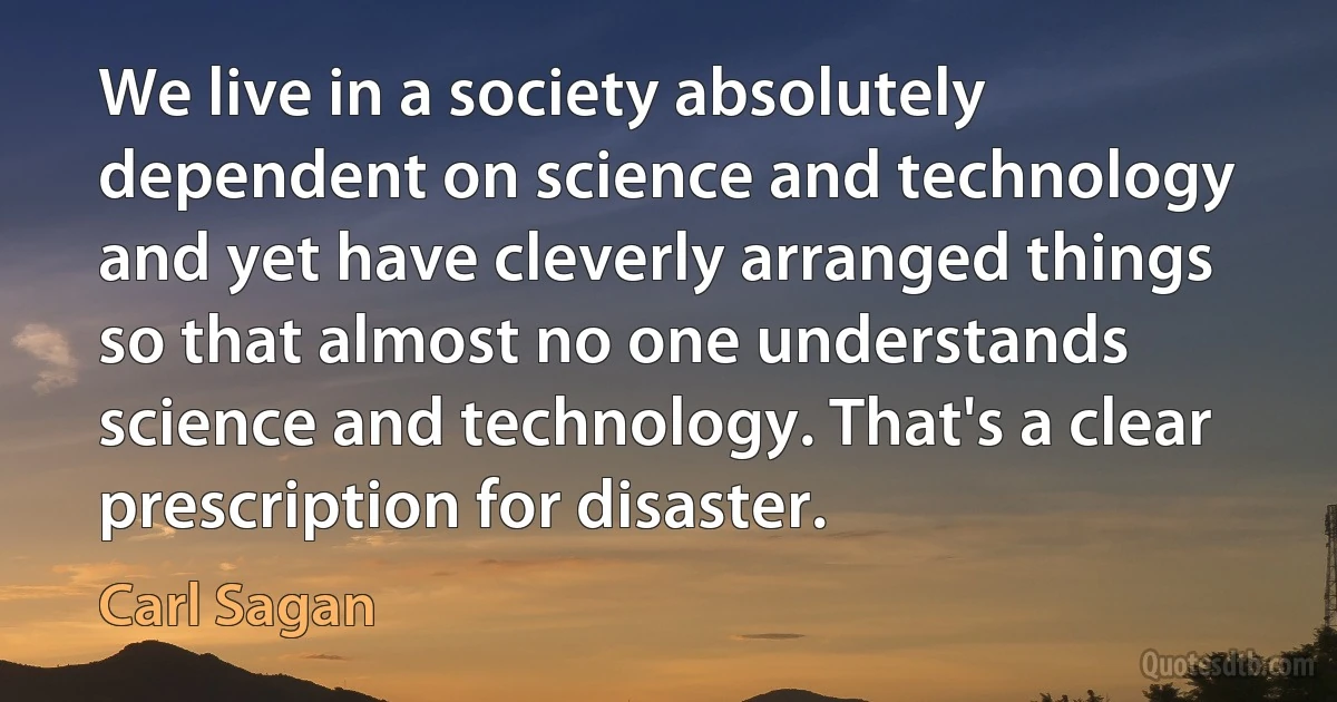 We live in a society absolutely dependent on science and technology and yet have cleverly arranged things so that almost no one understands science and technology. That's a clear prescription for disaster. (Carl Sagan)