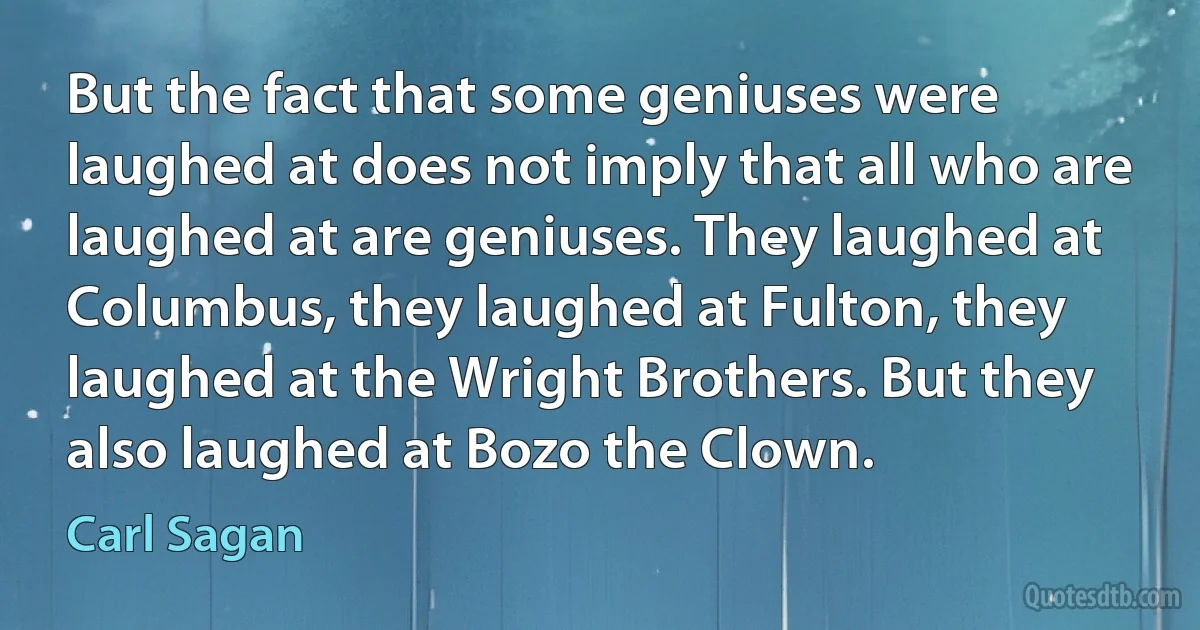 But the fact that some geniuses were laughed at does not imply that all who are laughed at are geniuses. They laughed at Columbus, they laughed at Fulton, they laughed at the Wright Brothers. But they also laughed at Bozo the Clown. (Carl Sagan)