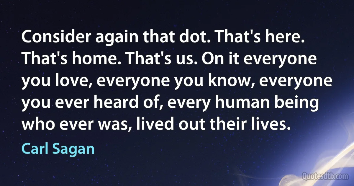 Consider again that dot. That's here. That's home. That's us. On it everyone you love, everyone you know, everyone you ever heard of, every human being who ever was, lived out their lives. (Carl Sagan)