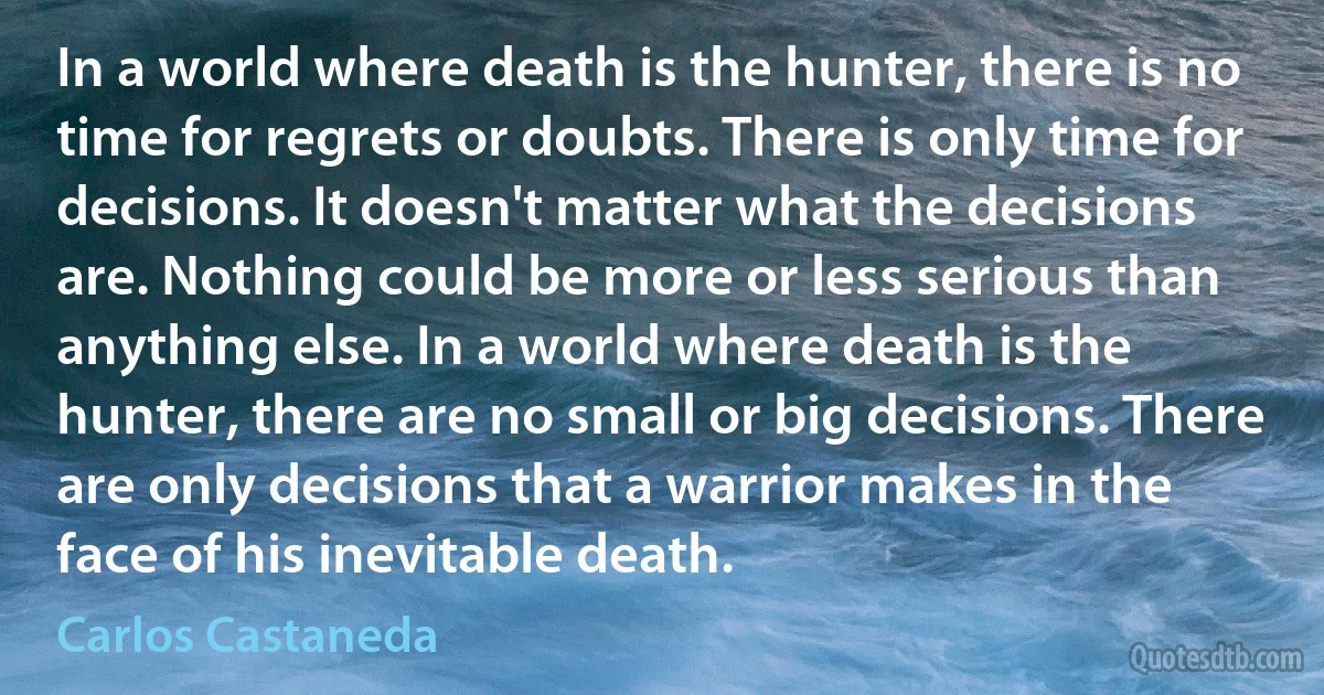 In a world where death is the hunter, there is no time for regrets or doubts. There is only time for decisions. It doesn't matter what the decisions are. Nothing could be more or less serious than anything else. In a world where death is the hunter, there are no small or big decisions. There are only decisions that a warrior makes in the face of his inevitable death. (Carlos Castaneda)