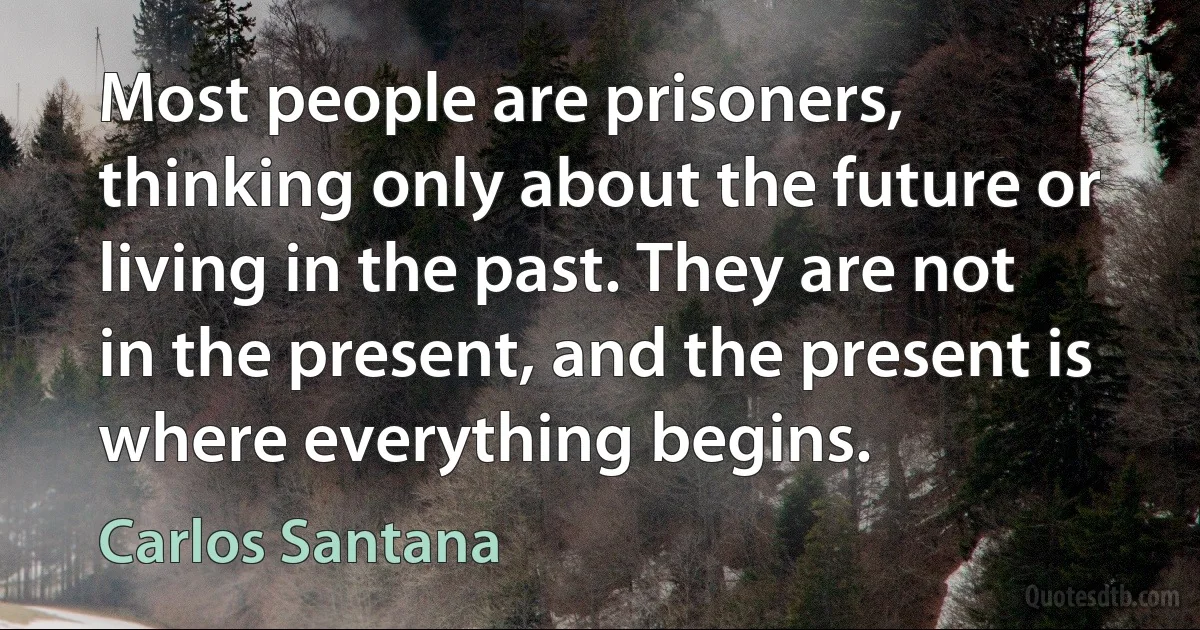 Most people are prisoners, thinking only about the future or living in the past. They are not in the present, and the present is where everything begins. (Carlos Santana)