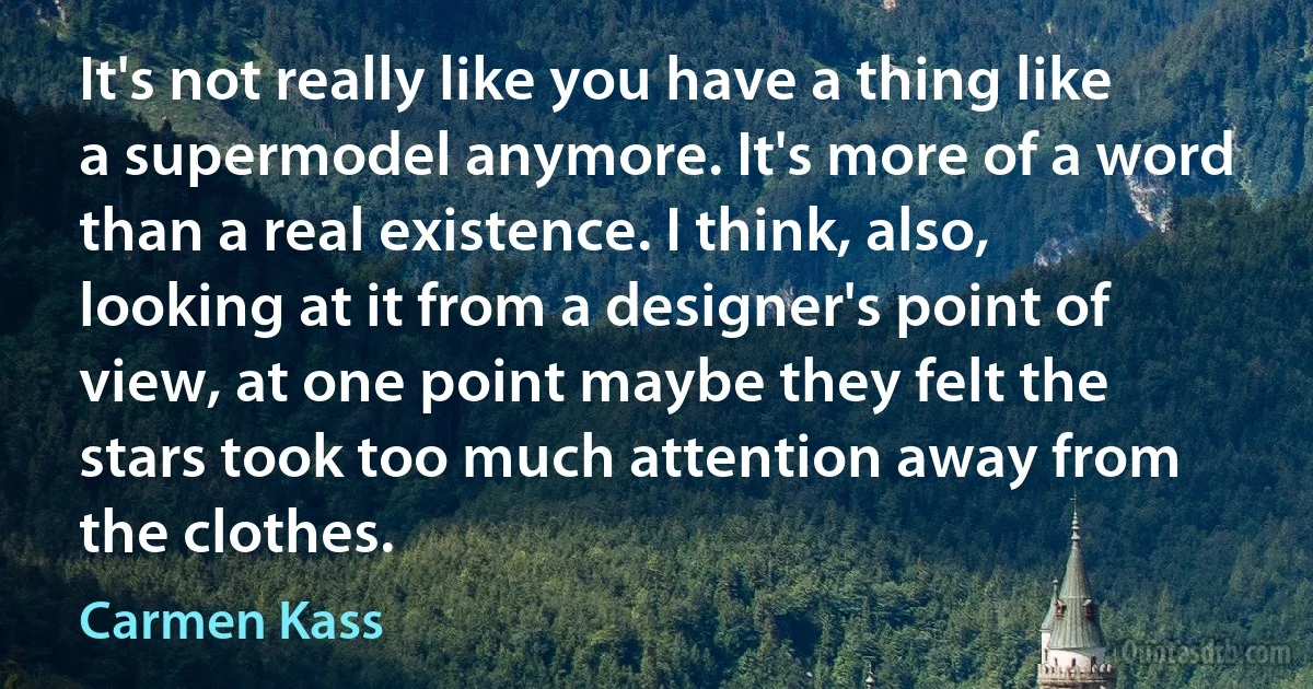 It's not really like you have a thing like a supermodel anymore. It's more of a word than a real existence. I think, also, looking at it from a designer's point of view, at one point maybe they felt the stars took too much attention away from the clothes. (Carmen Kass)