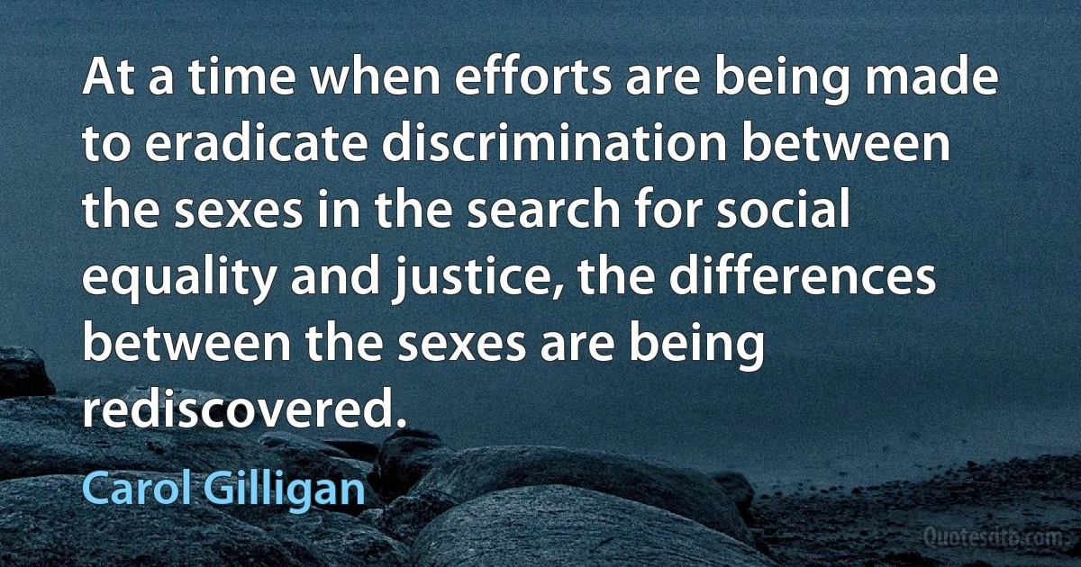 At a time when efforts are being made to eradicate discrimination between the sexes in the search for social equality and justice, the differences between the sexes are being rediscovered. (Carol Gilligan)