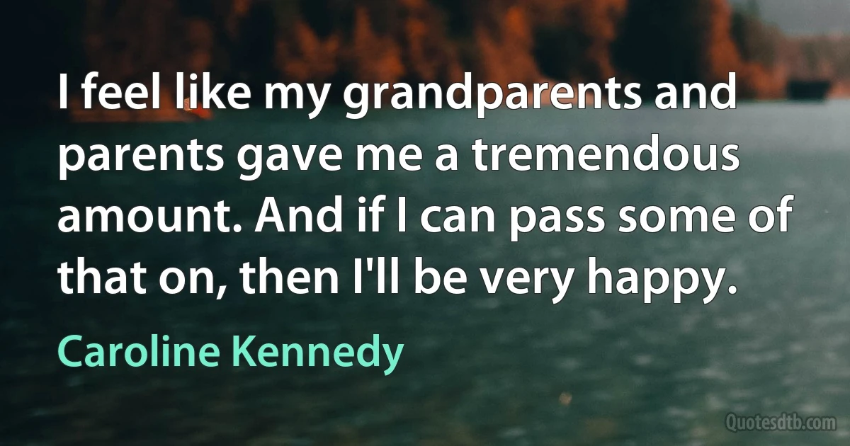 I feel like my grandparents and parents gave me a tremendous amount. And if I can pass some of that on, then I'll be very happy. (Caroline Kennedy)