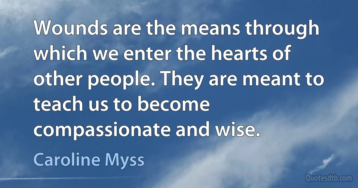 Wounds are the means through which we enter the hearts of other people. They are meant to teach us to become compassionate and wise. (Caroline Myss)