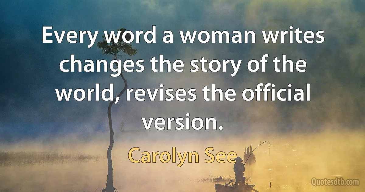 Every word a woman writes changes the story of the world, revises the official version. (Carolyn See)