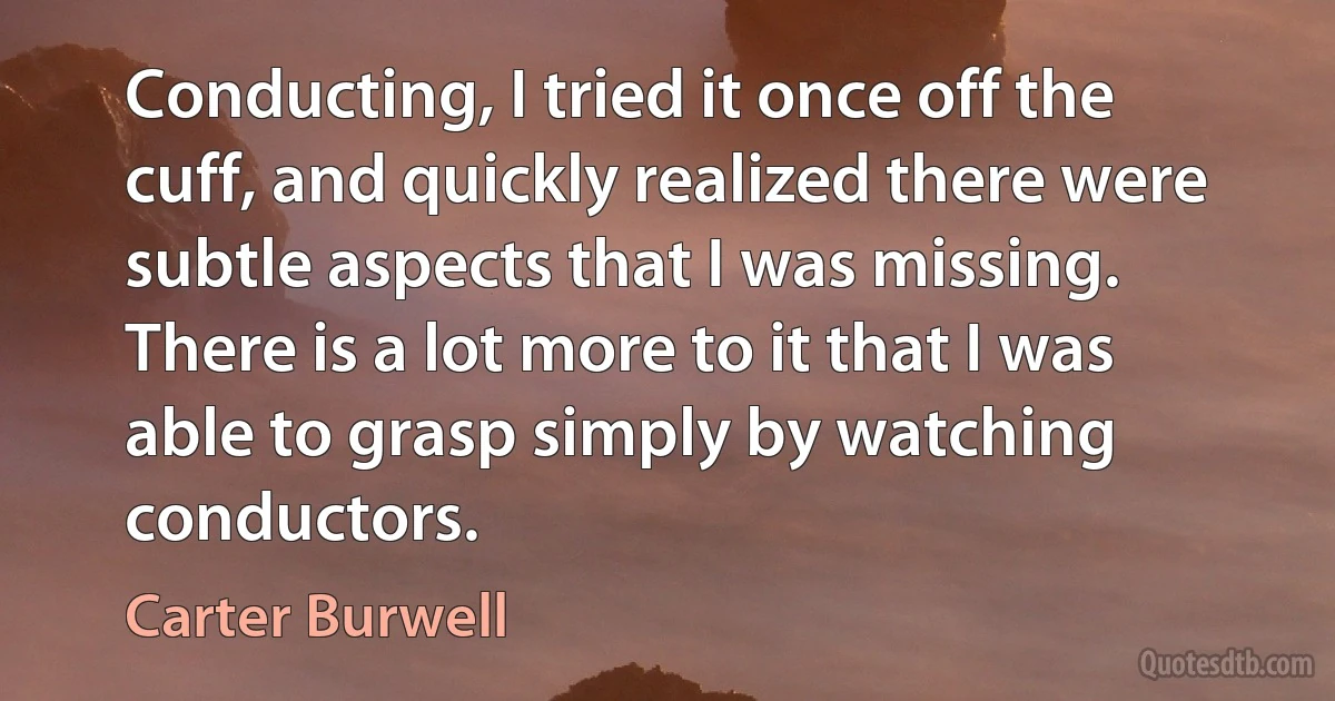 Conducting, I tried it once off the cuff, and quickly realized there were subtle aspects that I was missing. There is a lot more to it that I was able to grasp simply by watching conductors. (Carter Burwell)