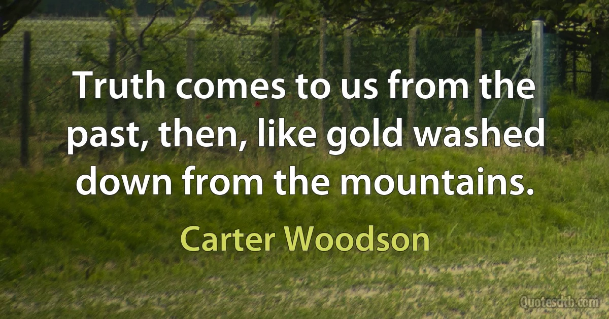 Truth comes to us from the past, then, like gold washed down from the mountains. (Carter Woodson)